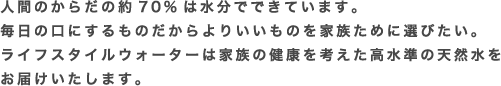 人間のからだの約70%は水分でできています。毎日の口にするものだからよりいいものを家族ために選びたい。ライフスタイルウォーターは家族の健康を考えた高水準の天然水をお届けいたします。