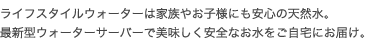 ライフスタイルウォーターは家族やお子様にも安心の天然水。最新型ウォーターサーバーで美味しく安全なお水をご自宅にお届け。