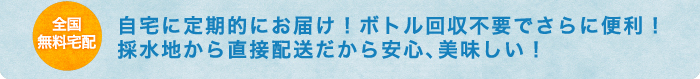 全国無料 宅配自宅に定期的にお届け！ボトル回収不要でさらに便利！採水地から直接配送だから安心、美味しい！