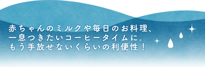 赤ちゃんのミルクや毎日のお料理、一息つきたいコーヒータイムに。もう手放せないくらいの利便性！