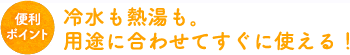 冷水も熱湯も。用途に合わせてすぐに使える！