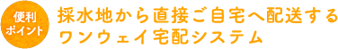 採水地から直接ご自宅へ配送するワンウェイ宅配システム