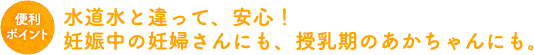 水道水と違って、安心！妊娠中の妊婦さんにも、授乳期のあかちゃんにも。