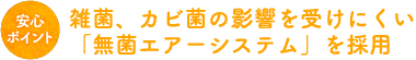 雑菌、カビ菌の影響を受けにくい「無菌エアーシステム」を採用