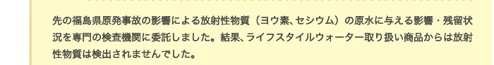 先の福島県原発事故の影響による放射性物質（ヨウ素、セシウム）の原水に与える影響・残留状況を専門の検査機関に委託しました。結果、ライフスタイルウォーター取り扱い商品からは放射性物質は検出されませんでした。