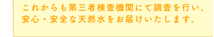 これからも第三者検査機関にて調査を行い、安心・安全な天然水をお届けいたします。
